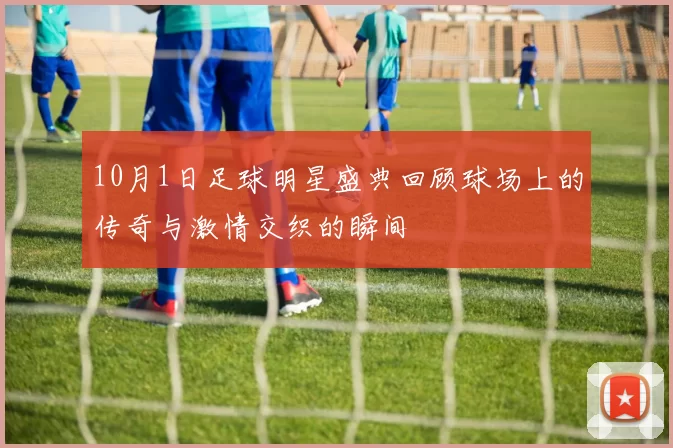 10月1日足球明星盛典回顾球场上的传奇与激情交织的瞬间