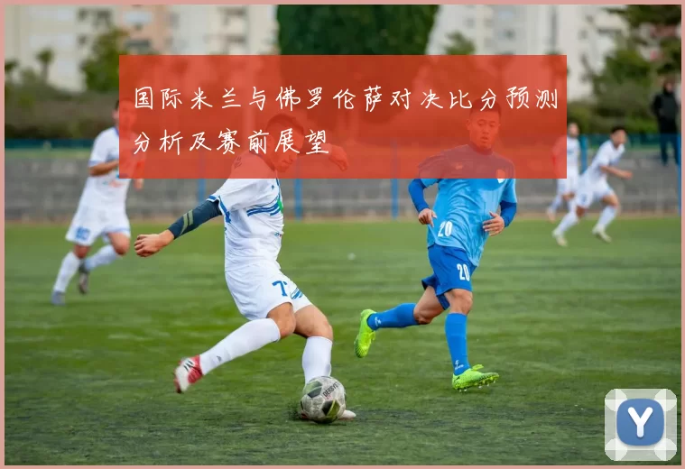 国际米兰与佛罗伦萨对决比分预测分析及赛前展望