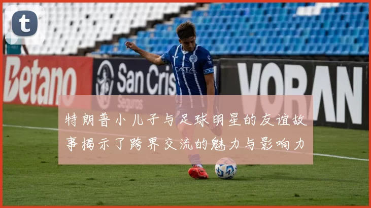 特朗普小儿子与足球明星的友谊故事揭示了跨界交流的魅力与影响力