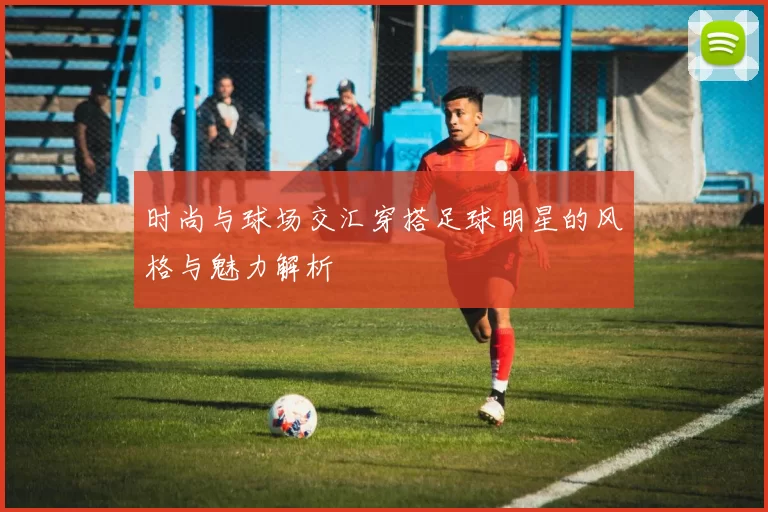 时尚与球场交汇穿搭足球明星的风格与魅力解析