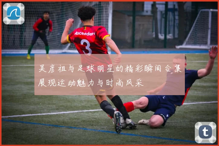 吴彦祖与足球明星的精彩瞬间合集展现运动魅力与时尚风采