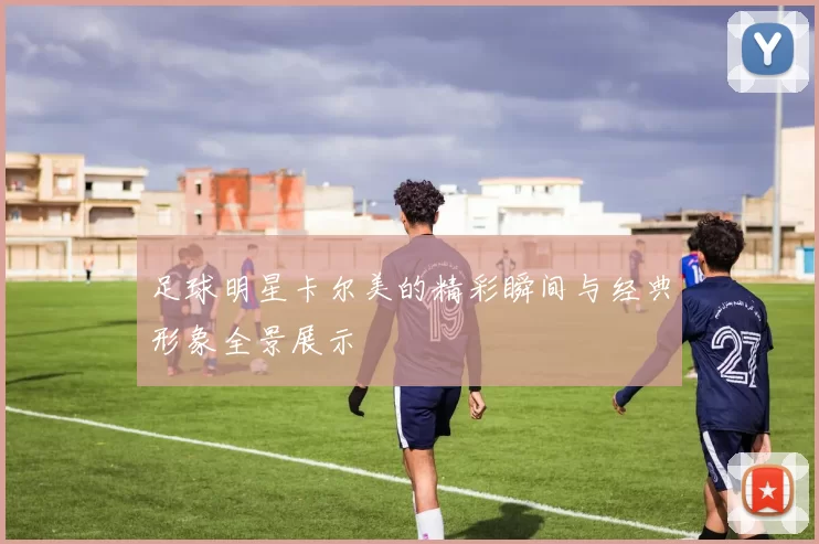 足球明星卡尔美的精彩瞬间与经典形象全景展示