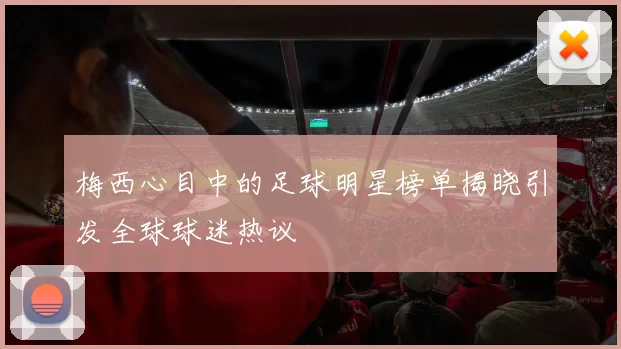 梅西心目中的足球明星榜单揭晓引发全球球迷热议