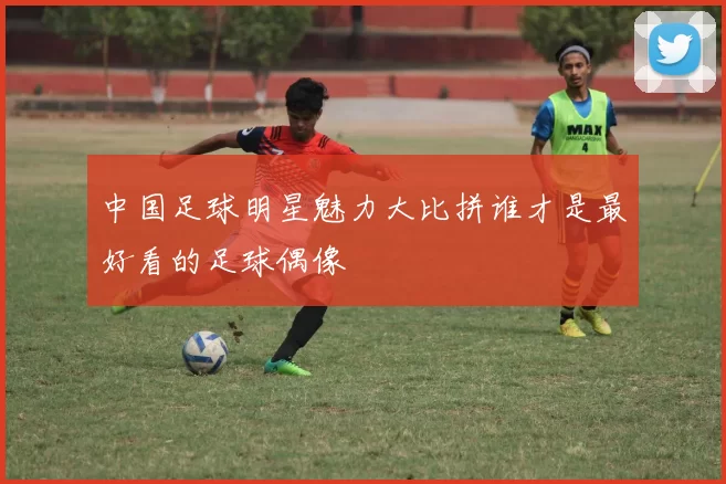 中国足球明星魅力大比拼谁才是最好看的足球偶像