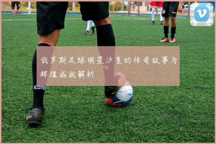 俄罗斯足球明星沙皇的传奇故事与辉煌成就解析