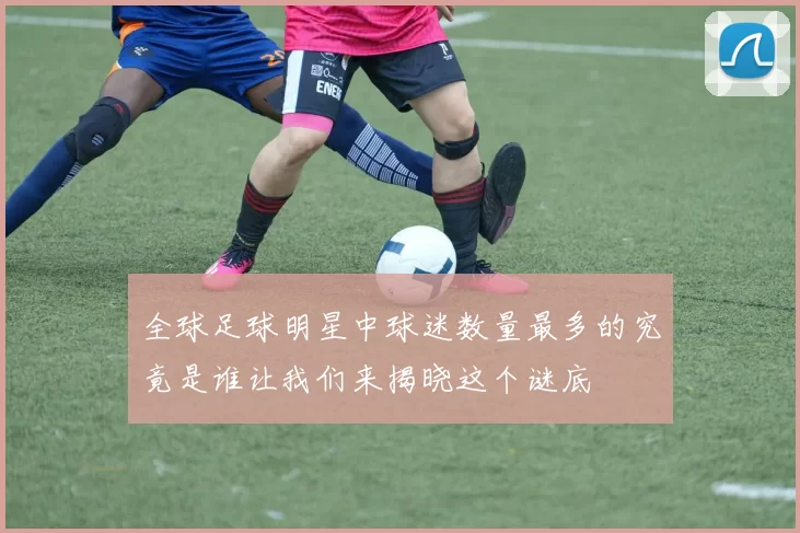 全球足球明星中球迷数量最多的究竟是谁让我们来揭晓这个谜底
