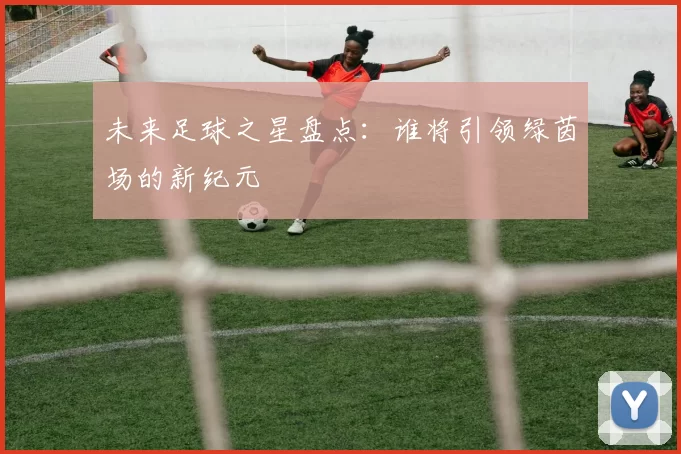 未来足球之星盘点：谁将引领绿茵场的新纪元