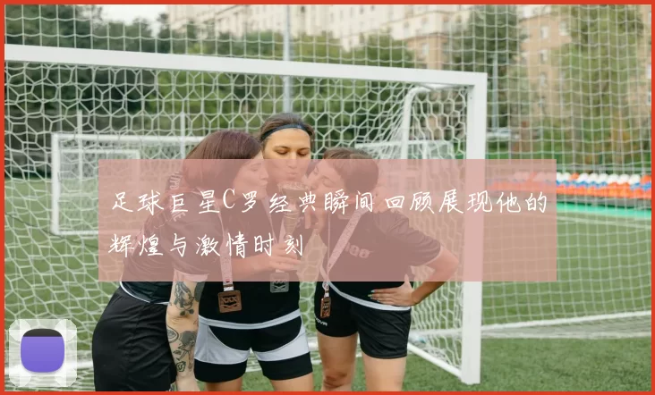 足球巨星C罗经典瞬间回顾展现他的辉煌与激情时刻