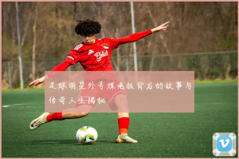 足球明星外号煤老板背后的故事与传奇人生揭秘