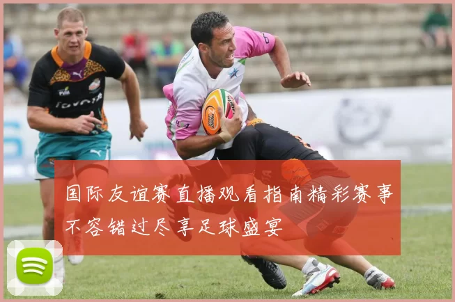 国际友谊赛直播观看指南精彩赛事不容错过尽享足球盛宴