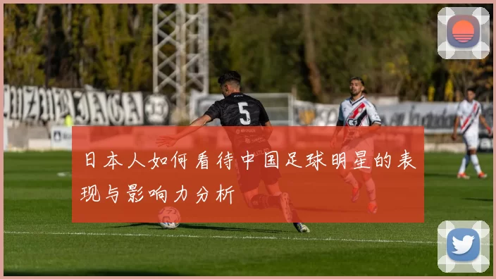 日本人如何看待中国足球明星的表现与影响力分析