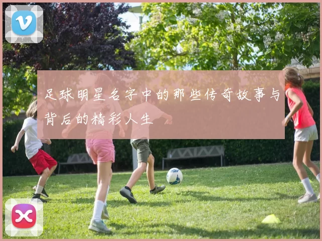 足球明星名字中的那些传奇故事与背后的精彩人生