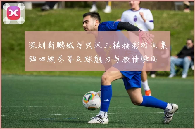 深圳新鹏城与武汉三镇精彩对决集锦回顾尽享足球魅力与激情瞬间