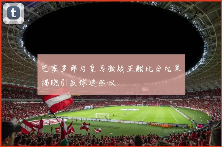 巴塞罗那与皇马激战正酣比分结果揭晓引发球迷热议