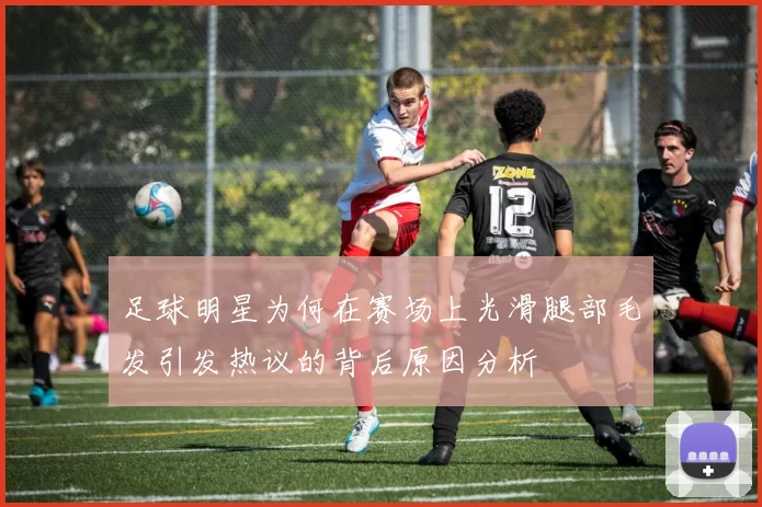 足球明星为何在赛场上光滑腿部毛发引发热议的背后原因分析