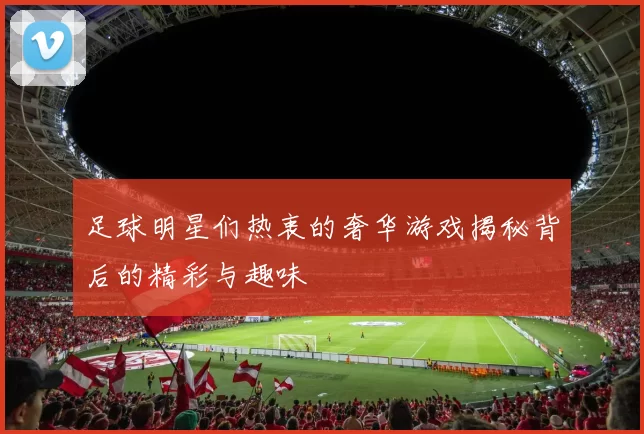 足球明星们热衷的奢华游戏揭秘背后的精彩与趣味