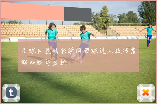 足球巨星精彩瞬间带球过人技巧集锦回顾与分析