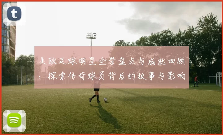 美欧足球明星全景盘点与成就回顾，探索传奇球员背后的故事与影响