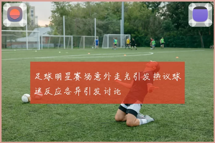 足球明星赛场意外走光引发热议球迷反应各异引发讨论