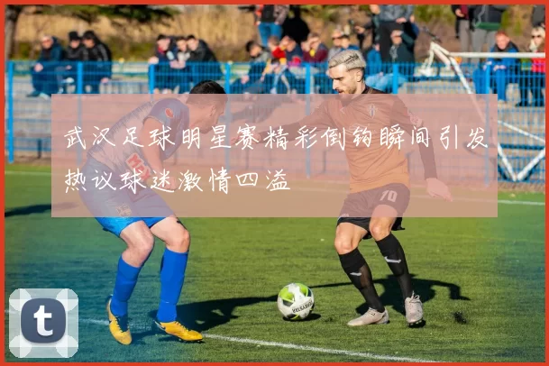 武汉足球明星赛精彩倒钩瞬间引发热议球迷激情四溢