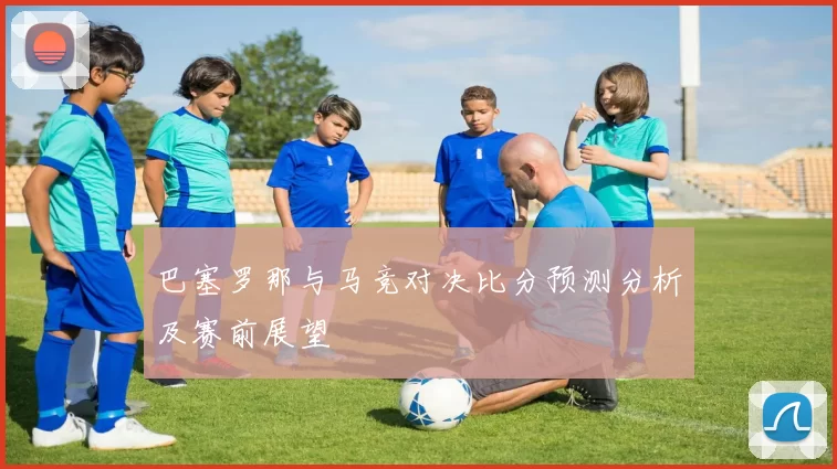 巴塞罗那与马竞对决比分预测分析及赛前展望