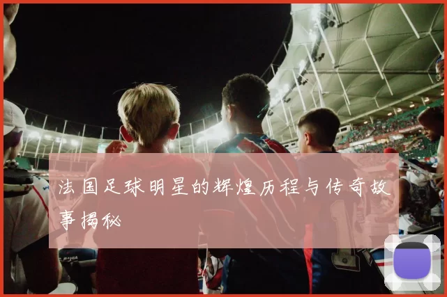法国足球明星的辉煌历程与传奇故事揭秘