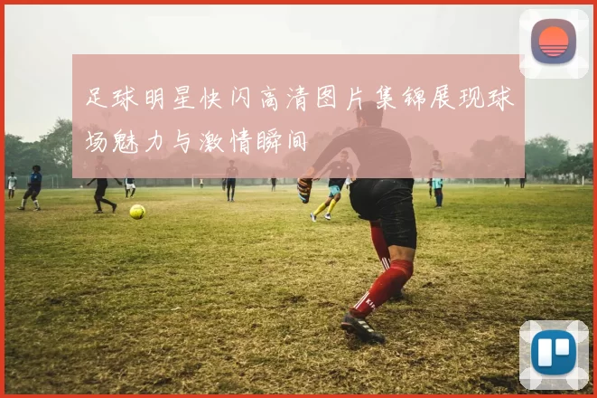 足球明星快闪高清图片集锦展现球场魅力与激情瞬间