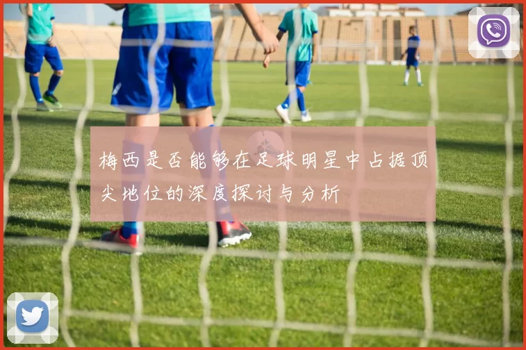梅西是否能够在足球明星中占据顶尖地位的深度探讨与分析