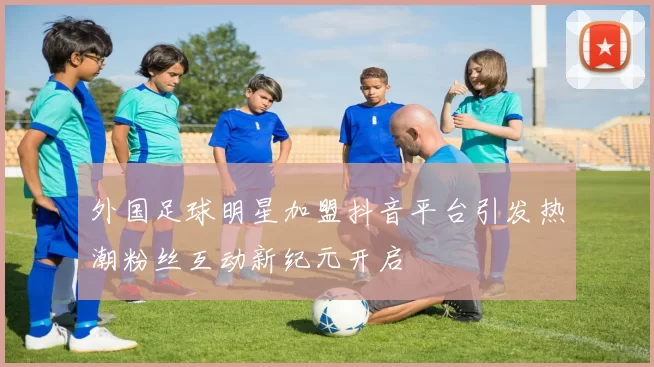 外国足球明星加盟抖音平台引发热潮粉丝互动新纪元开启