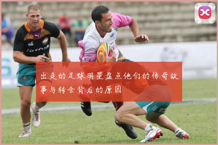 出走的足球明星盘点他们的传奇故事与转会背后的原因
