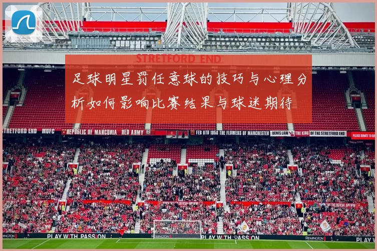 足球明星罚任意球的技巧与心理分析如何影响比赛结果与球迷期待