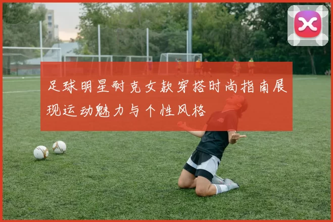 足球明星耐克女款穿搭时尚指南展现运动魅力与个性风格