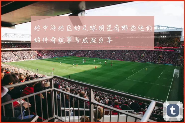 地中海地区的足球明星有哪些他们的传奇故事与成就分享