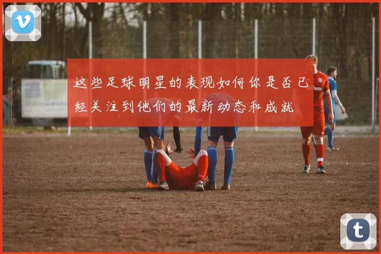 这些足球明星的表现如何你是否已经关注到他们的最新动态和成就