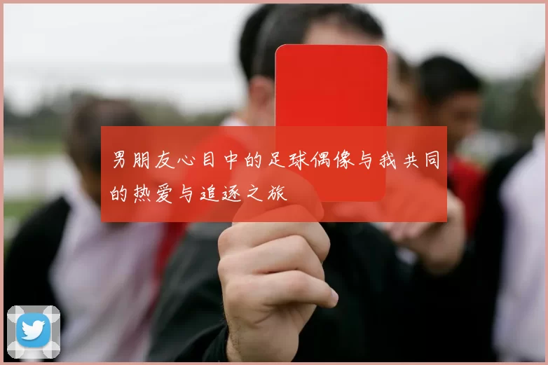 男朋友心目中的足球偶像与我共同的热爱与追逐之旅