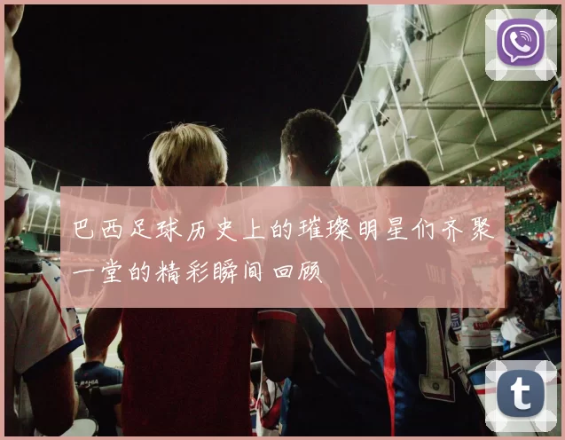 巴西足球历史上的璀璨明星们齐聚一堂的精彩瞬间回顾