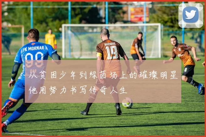 从贫困少年到绿茵场上的璀璨明星他用努力书写传奇人生