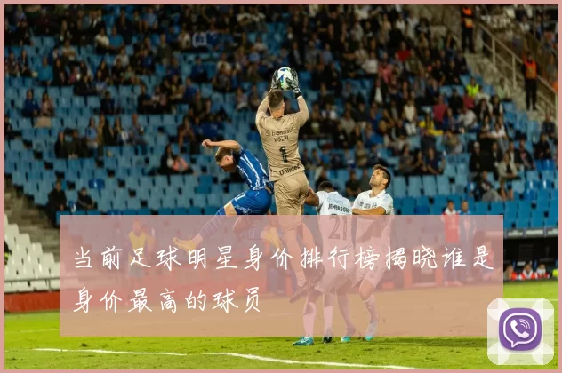 当前足球明星身价排行榜揭晓谁是身价最高的球员