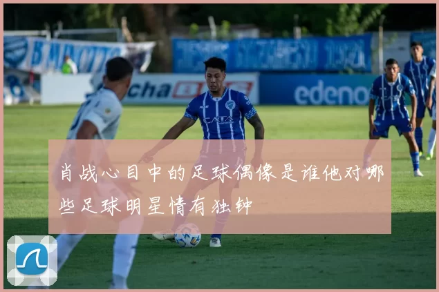 肖战心目中的足球偶像是谁他对哪些足球明星情有独钟