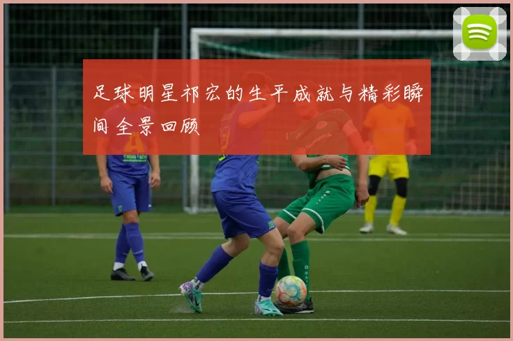 足球明星祁宏的生平成就与精彩瞬间全景回顾