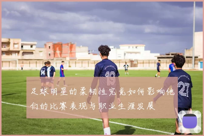 足球明星的柔韧性究竟如何影响他们的比赛表现与职业生涯发展