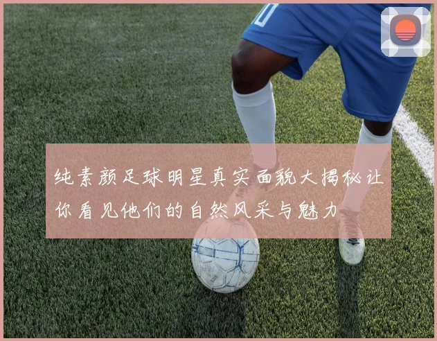 纯素颜足球明星真实面貌大揭秘让你看见他们的自然风采与魅力