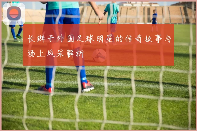 长辫子外国足球明星的传奇故事与场上风采解析