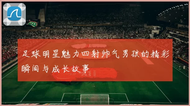 足球明星魅力四射帅气男孩的精彩瞬间与成长故事