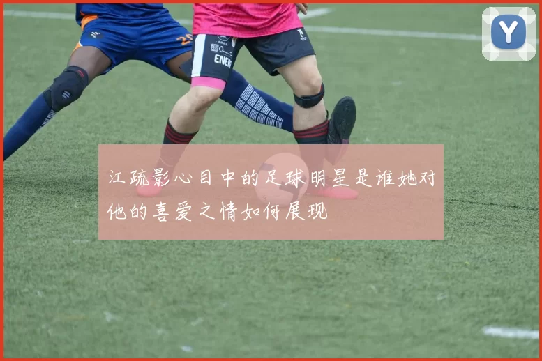 江疏影心目中的足球明星是谁她对他的喜爱之情如何展现