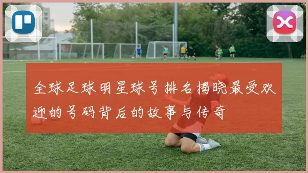 全球足球明星球号排名揭晓最受欢迎的号码背后的故事与传奇