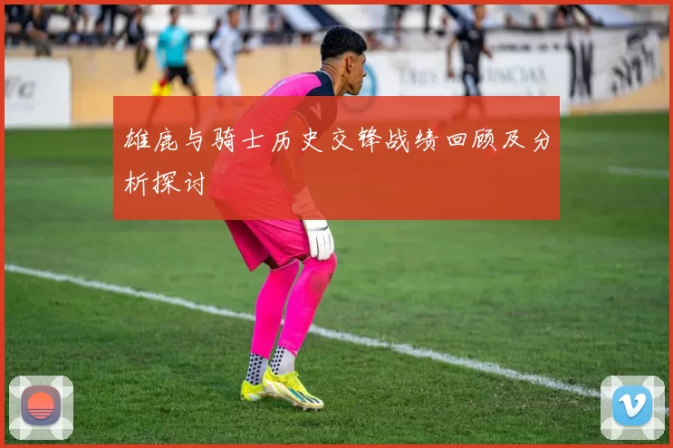 雄鹿与骑士历史交锋战绩回顾及分析探讨