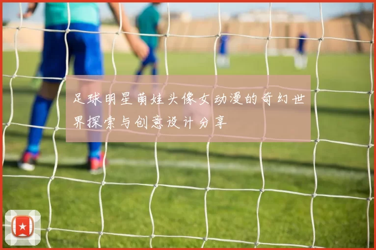 足球明星萌娃头像女动漫的奇幻世界探索与创意设计分享
