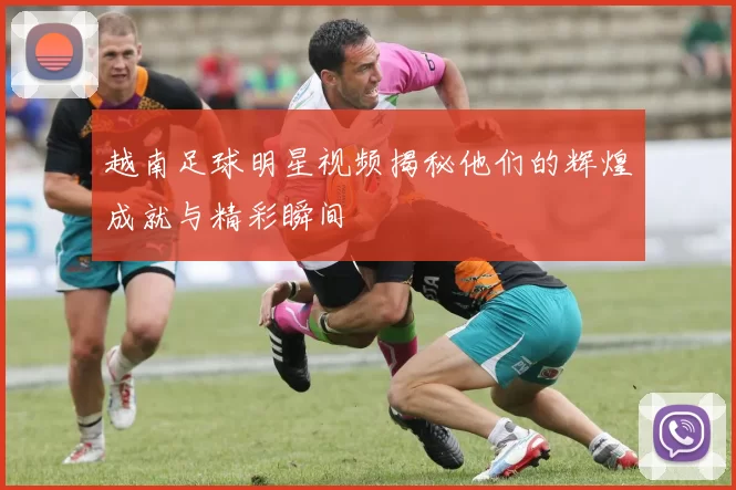 越南足球明星视频揭秘他们的辉煌成就与精彩瞬间