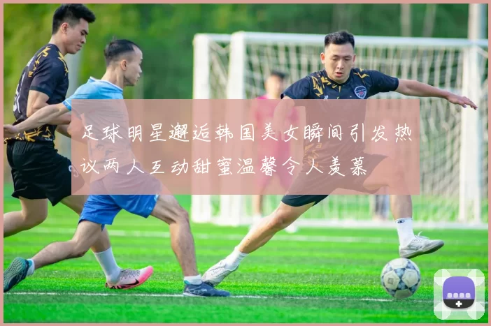 足球明星邂逅韩国美女瞬间引发热议两人互动甜蜜温馨令人羡慕